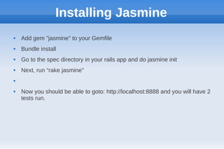 Installing Jasmine
   Add gem "jasmine" to your Gemfile
   Bundle install
   Go to the spec directory in your rails app and do jasmine init
   Next, run “rake jasmine”




   Now you should be able to goto: http://localhost:8888 and you will have 2
    tests run.
 