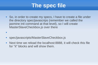 The spec file
   So, in order to create my specs, I have to create a file under
    the directory spec/javascrips (remember we called the
    jasmine init command at that level), so I will create
    MasterSlaveCheckbox.js over there



   spec/javascripts/MasterSlaveCheckbox.js
   Next time we reload the localhost:8888, it will check this file
    for "it" blocks and will show them.
 