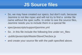 JS Source files
   So, we may have created our specs, but don't rush, because
    Jasmine is not like rspec and will not try to find a similar file
    name without the spec suffix. In order to see the source files,
    Jasmine needs you to include them in a special file
   spec/javascripts/support/jasmine.yml
   So , in this file include the following line under src_files:
   -public/javascripts/MasterSlaveChecbox.js
   and create your source file with the path specified above.
 
