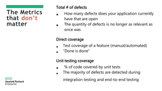 The Metrics
that don’t
matter
Total # of defects
• How many defects does your application currently
have that are open
• The quantity of defects is no longer as relevant as
once was
Direct coverage
• Test coverage of a feature (manual/automated)
• ”Done is done”
Unit testing coverage
• % of code covered by unit tests
• The majority of defects are detected during
integration testing and end-to-end testing
 