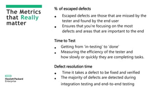 The Metrics
that Really
matter
% of escaped defects
• Escaped defects are those that are missed by the
tester and found by the end user
• Ensures that you’re focusing on the most
defects and areas that are important to the end
Time to Test
• Getting from ‘in-testing’ to ‘done’
• Measuring the efficiency of the tester and
how slowly or quickly they are completing tasks.
Defect resolution time
• Time it takes a defect to be fixed and verified
• The majority of defects are detected during
integration testing and end-to-end testing
 