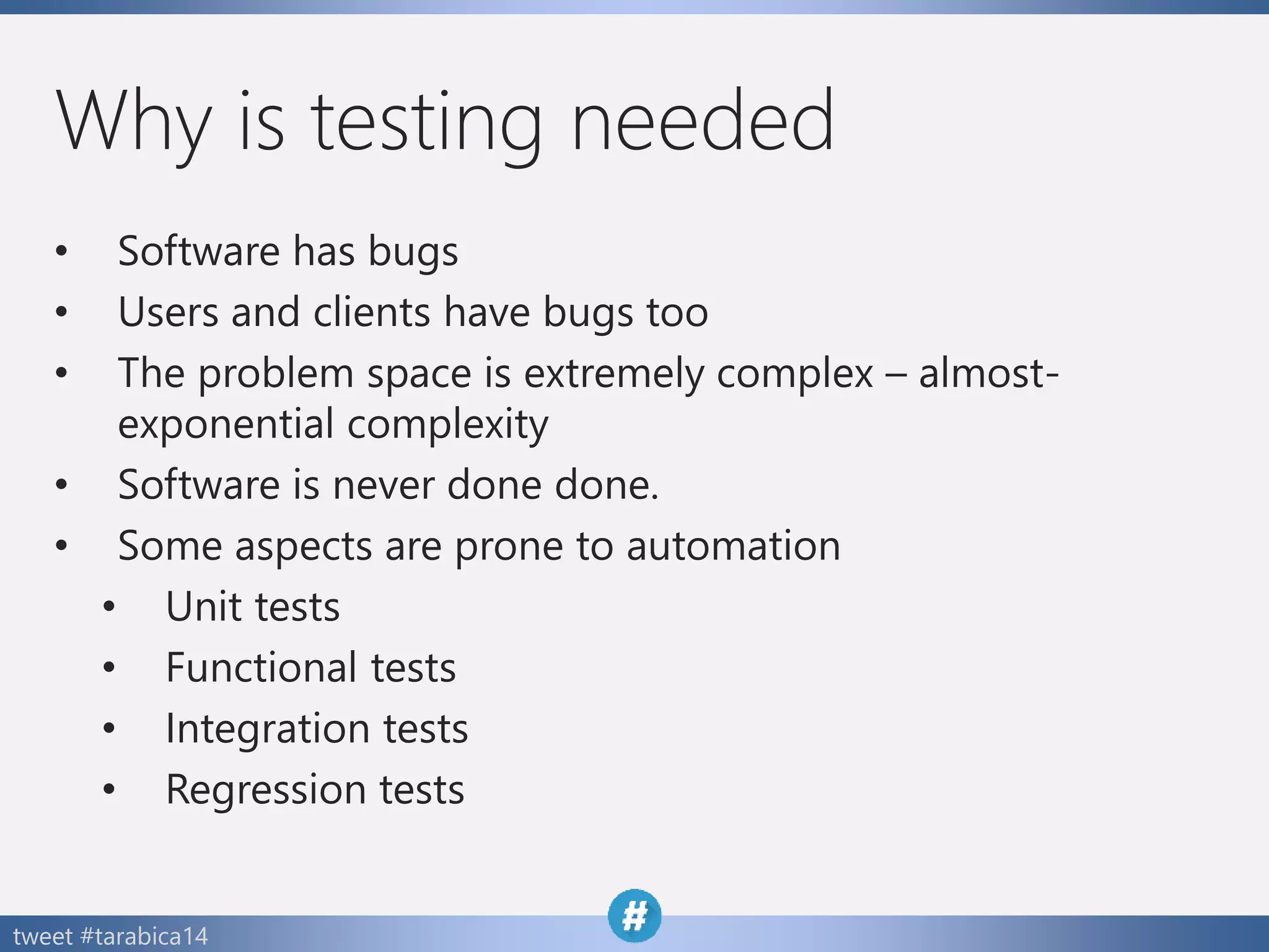 tweet #tarabica14
Why is testing needed
• Software has bugs
• Users and clients have bugs too
• The problem space is extremely complex – almost-
exponential complexity
• Software is never done done.
• Some aspects are prone to automation
• Unit tests
• Functional tests
• Integration tests
• Regression tests
 