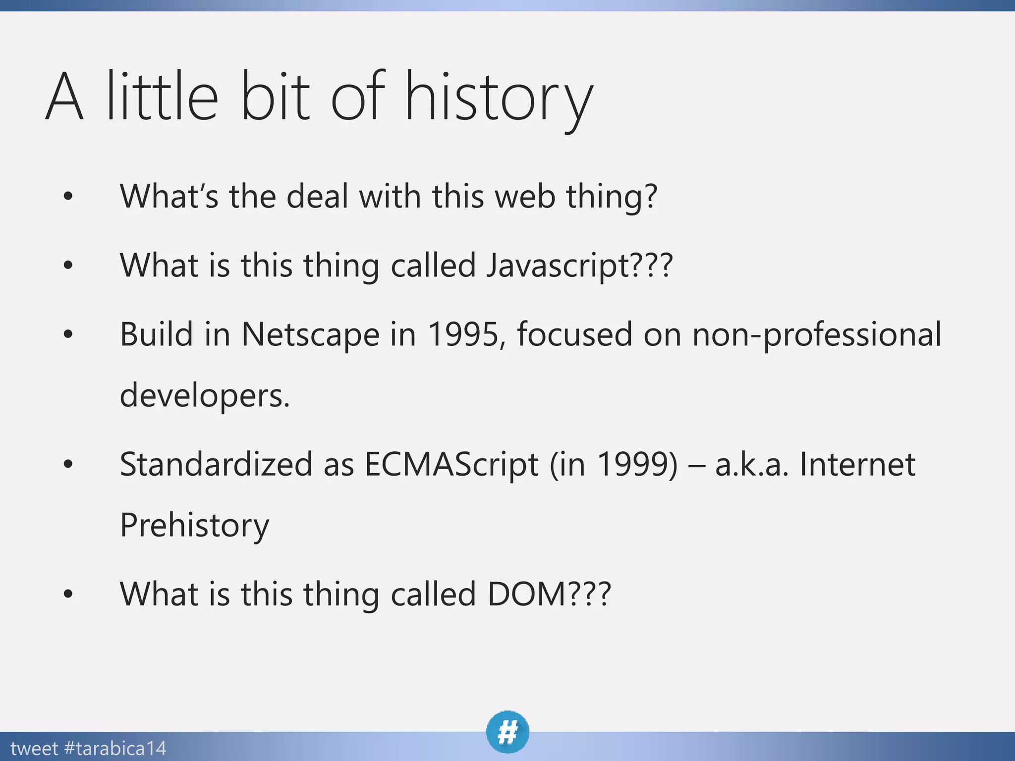 tweet #tarabica14
A little bit of history
• What’s the deal with this web thing?
• What is this thing called Javascript???
• Build in Netscape in 1995, focused on non-professional
developers.
• Standardized as ECMAScript (in 1999) – a.k.a. Internet
Prehistory
• What is this thing called DOM???
 