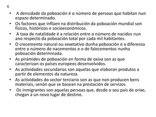 • A densidade da poboación é o número de persoas que habitan nun
espazo determinado.
• Os factores que inflúen na distribución da poboación mundial son
físicos, históricos e socioeconómicos.
• A taxa de natalidade é a relación entre o número de nacidos nun
ano respecto da poboación total por cada mil habitantes.
• O crecemento natural ou vexetativo dunha poboación é a diferenza
entre o número de nacementos e o de falecementos nunha
poboación determinada.
• As pirámides de poboación en forma de oxiva son as que
caracterizan os países europeos desenvolvidos.
• As actividades secundarias son aquelas que elaboran produtos a
partir de elementos da natureza.
• As actividades do sector terciario son as que non producen bens
materiais, senón que se basean na prestación de servizos.
• Os inmigrantes son aquelas persoas que, desde o seu país de orixe,
chegan a un novo lugar de destino.
6
 