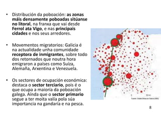 • Distribución da poboación: as zonas
máis densamente poboadas sitúanse
no litoral, na franxa que vai desde
Ferrol ata Vigo, e nas principais
cidades e nos seus arredores.
• Movementos migratorios: Galicia é
na actualidade unha comunidade
receptora de inmigrantes, sobre todo
dos retornados que noutra hora
emigraron a países como Suíza,
Alemaña, Arxentina e Venezuela.
• Os sectores de ocupación económica:
destaca o sector terciario, pois é o
que ocupa a maioría da poboación
galega. Aínda que o sector primario
segue a ter moita valía pola súa
importancia na gandaría e na pesca.
8
 