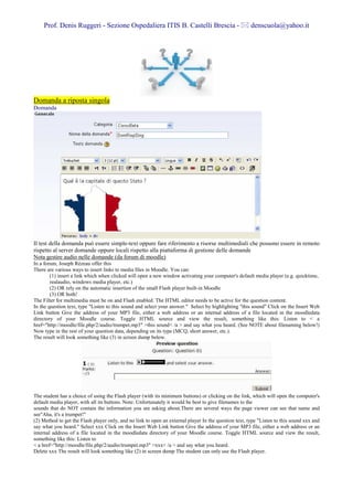 Prof. Denis Ruggeri - Sezione Ospedaliera ITIS B. Castelli Brescia -                               denscuola@yahoo.it




Domanda a riposta singola
Domanda




Il test della domanda può essere simple-text oppure fare riferimento a risorse multimediali che possono essere in remoto
rispetto al server domande oppure locali rispetto alla piattaforma di gestione delle domande
Nota gestire audio nelle domande (da forum di moodle)
In a forum, Joseph Rézeau offer this
There are various ways to insert links to media files in Moodle. You can:
        (1) insert a link which when clicked will open a new window activating your computer's default media player (e.g. quicktime,
        realaudio, windows media player, etc.)
        (2) OR rely on the automatic insertion of the small Flash player built-in Moodle
        (3) OR both!
The Filter for multimedia must be on and Flash enabled. The HTML editor needs to be active for the question content.
In the question text, type "Listen to this sound and select your answer." Select by highlighting "this sound" Click on the Insert Web
Link button Give the address of your MP3 file, either a web address or an internal address of a file located in the moodledata
directory of your Moodle course. Toggle HTML source and view the result, something like this: Listen to < a
href="http://moodle/file.php/2/audio/trumpet.mp3" >this sound< /a > and say what you heard. (See NOTE about filenaming below!)
Now type in the rest of your question data, depending on its type (MCQ, short answer, etc.).
The result will look something like (3) in screen dump below.




The student has a choice of using the Flash player (with its minimum buttons) or clicking on the link, which will open the computer's
default media player, with all its buttons. Note: Unfortunately it would be best to give filenames to the
sounds that do NOT contain the information you are asking about.There are several ways the page viewer can see that name and
see"Aha, it's a trumpet!"
(2) Method to get the Flash player only, and no link to open an external player In the question text, type "Listen to this sound xxx and
say what you heard." Select xxx Click on the Insert Web Link button Give the address of your MP3 file, either a web address or an
internal address of a file located in the moodledata directory of your Moodle course. Toggle HTML source and view the result,
something like this: Listen to
< a href="http://moodle/file.php/2/audio/trumpet.mp3" >xxx< /a > and say what you heard.
Delete xxx The result will look something like (2) in screen dump The student can only use the Flash player.
 