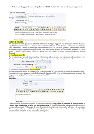 Prof. Denis Ruggeri - Sezione Ospedaliera ITIS B. Castelli Brescia -                     denscuola@yahoo.it

Punteggio della domanda




Fattore di penalità
Per ogni risposta errata può essere definita la frazione di punteggio raggiunto che deve essere sottratta. Questo è
significativo solamente se il quiz è eseguito in modo adattativo tale per cui allo studente è permesso di rispondere più
volte alla domanda. Il fattore di penalità può essere un numero tra 0 e 1. Un fattore uguale a 1 significa che lo studente
deve rispondere correttamente al primo tentativo se vuole ottenere qualche punto dalla domanda in questione. Un fattore
uguale a 0 significa che lo studente può provare quante volte vuole e ancora aspirare al massimo punteggio per la stessa
domanda.
Il Feedback generale
Può essere usato per dare agli studenti qualche informazione sulla conoscenza che la domanda voleva verificare o per
dare agli stessi un link a ulteriori informazioni da leggere nel caso che non abbiano capito la domanda.




In questo caso consideriamo una risposta singola
Alternative in ordine casuale: Se questa opzione viene impostata a "Si", ogni volta che lo studente inizia un tentativo di
risposta al quiz contenente questa domanda, l'ordine delle risposte possibili viene mischiato casualmente - ammesso che
l'impostazione del Quiz "Alternative in ordine casuale" sia "Si"
Risposte




La valutazione è in percentuale rispetto al punteggio complessivo. Solitamente su domande a risposta singola le
risposte sono mutuamente esclusive con una sola corretta. E’ possibile fare anche una valutazione di correttezza
parziale della domanda. Nell’esempio di prima è richiesto il riconoscimento iconografico dello stato e la conoscenza
della sua capitale. Potrei dare 100% alla risposta Parigi e potrei dare una percentuale inferiore alla risposta Marsiglia
(riconoscimento dello Stato ma non conoscenza della capitale)
 