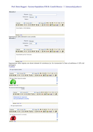 Prof. Denis Ruggeri - Sezione Ospedaliera ITIS B. Castelli Brescia -                 denscuola@yahoo.it




Impostazione delle alternative non corrette




Impostazione della risposta con alcuni elementi di correttezza (es. ho riconosciuto lo Stato ed attribuisco il 20% del
punteggio)
Feedback
 
