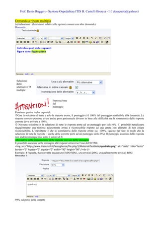 Prof. Denis Ruggeri - Sezione Ospedaliera ITIS B. Castelli Brescia -                     denscuola@yahoo.it

Domanda a riposta multipla
(si tralasciano i chiarimenti relativi alle opzioni comuni con altre domande)
Domanda




 Selezione
 delle
 alternative
 multiple


                                   Impostazione
                                   del
                                   punteggio

Possiamo partire la due capisaldi:
   Con la selezione di tutte e solo le risposte esatte, il punteggio è il 100% del punteggio attribuibile alla domanda. Le
risposte corrette possono avere anche peso percentuale diverso in base alla difficoltà ma la sommatoria delle risposte
corrette deve arrivare a 100%.
    Nessuna selezione o la selezione di tutte le risposte porta ad un punteggio pari allo 0%. E’ possibile penalizzare
maggiormente una risposta palesemente errata e riconoscibile rispetto ad una errata con elementi di non chiara
riconoscibilità. L’importante è che la sommatoria delle risposte errate sia -100%. (questo per fare in modo che la
selezione di tutte le risposte – anche delle corrette porti ad un punteggio dello 0%). Il punteggio assoluto delle risposta
non andrà comunque mai sotto il valore di 0.
Alternativa nella presentazione delle risposte con uso delle immagini
È possibile associare delle immagini alle risposte attraverso l’uso dell’HTML
<img src="http://www.itiscastelli.it/accoglienza/file.php/1/MaterialiTestBeta/quadrato.png" alt="testo" title="testo"
border="0" hspace="0" vspace="0" width="90" height="90" /><br />
Esempio: 4 risposte, due corrette equipesate (50%+50%) , una errata (-20%), una palesemente errata (-80%)




50% sul perso delle corrette
 