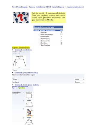 Prof. Denis Ruggeri - Sezione Ospedaliera ITIS B. Castelli Brescia -   denscuola@yahoo.it


                         Quiz in moodle      partiamo dal risultato
                         finale che vogliamo ottenere utilizzando
                         alcune delle principali funzionalità del
                         quiz incorporato in Moodle




Aspetto finale del quiz
• Domanda con Calcolo




•   Domanda con corrispondenze




•   Domanda con risposte multiple
 