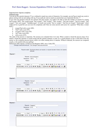 Prof. Denis Ruggeri - Sezione Ospedaliera ITIS B. Castelli Brescia -                             denscuola@yahoo.it

Impostazione risposta completa:
Wildcard usage
You can use the asterisk character (*) as a wildcard to match any series of characters. For example, use ran*ing to match any word or
phrase starting with ran and ending with ing. If you really do want to match an asterisk then use a backslash like this: *
If you want one question with the two answers fuel and oxygen, you ought to be able to limit the number of variants by writing
fuel*oxygen 100%. This would accept "fuel oxygen", "fuel, oxygen", "fuel; oxygen", "fuel and oxygen", "fuel & oxygen" "fuel
oxygen", "fuel und oxygen" "fuel&&oxygen". It would even accept "fuel or oxygen", "fuel but not oxygen" "fuel|oxygen" which
might not be so good but you can never be completely safe! Here are some answers and scores for a question "What does a rocket
burn?".
          oxygen*fuel with a score 100%
          *fuel* with a score 50%
          *oxygen* with a score 50%
          *air* with a score 40%
     •    with a score of 0%
The order of the answers is important. The answers are evaluated from 1st to last. When a match is found the process stops. If no
match is found the question is scored wrong and the general response is used. It is a good practice to put a wild card as the last
answer so the evaluation process knows what to do when nothing above it matches. Without wildcards, the answers are compared
exactly, so be careful with your spelling!
Definizione delle risposte: sia Brescia che Bergamo 100%; una o l’altra 50%
 