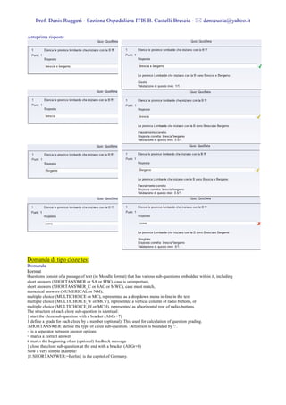 Prof. Denis Ruggeri - Sezione Ospedaliera ITIS B. Castelli Brescia -                             denscuola@yahoo.it

Anteprima risposte




Domanda di tipo cloze test
Domanda
Format
Questions consist of a passage of text (in Moodle format) that has various sub-questions embedded within it, including
short answers (SHORTANSWER or SA or MW), case is unimportant,
short answers (SHORTANSWER_C or SAC or MWC), case must match,
numerical answers (NUMERICAL or NM),
multiple choice (MULTICHOICE or MC), represented as a dropdown menu in-line in the text
multiple choice (MULTICHOICE_V or MCV), represented a vertical column of radio buttons, or
multiple choice (MULTICHOICE_H or MCH), represented as a horizontal row of radio-buttons.
The structure of each cloze sub-question is identical:
{ start the cloze sub-question with a bracket (AltGr+7)
1 define a grade for each cloze by a number (optional). This used for calculation of question grading.
:SHORTANSWER: define the type of cloze sub-question. Definition is bounded by ':'.
~ is a seperator between answer options
= marks a correct answer
# marks the beginning of an (optional) feedback message
} close the cloze sub-question at the end with a bracket (AltGr+0)
Now a very simple example:
{1:SHORTANSWER:=Berlin} is the capitol of Germany.
 