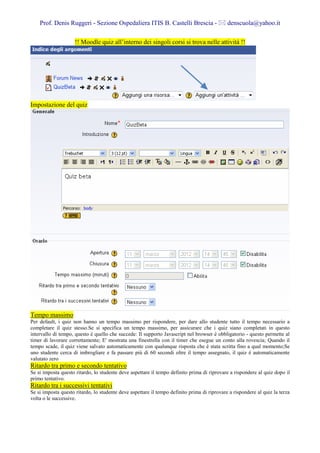 Prof. Denis Ruggeri - Sezione Ospedaliera ITIS B. Castelli Brescia -                     denscuola@yahoo.it

                     !! Moodle quiz all’interno dei singoli corsi si trova nelle attività !!




Impostazione del quiz




Tempo massimo
Per default, i quiz non hanno un tempo massimo per rispondere, per dare allo studente tutto il tempo necessario a
completare il quiz stesso.Se si specifica un tempo massimo, per assicurare che i quiz siano completati in questo
intervallo di tempo, questo è quello che succede: Il supporto Javascript nel browser è obbligatorio - questo permette al
timer di lavorare correttamente; E' mostrata una finestrella con il timer che esegue un conto alla rovescia; Quando il
tempo scade, il quiz viene salvato automaticamente con qualunque risposta che è stata scritta fino a qual momento;Se
uno studente cerca di imbrogliare e fa passare più di 60 secondi oltre il tempo assegnato, il quiz è automaticamente
valutato zero
Ritardo tra primo e secondo tentativo
Se si imposta questo ritardo, lo studente deve aspettare il tempo definito prima di riprovare a rispondere al quiz dopo il
primo tentativo.
Ritardo tra i successivi tentativi
Se si imposta questo ritardo, lo studente deve aspettare il tempo definito prima di riprovare a rispondere al quiz la terza
volta o le successive.
 