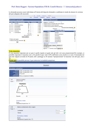 Prof. Denis Ruggeri - Sezione Ospedaliera ITIS B. Castelli Brescia -                   denscuola@yahoo.it

Le domande possono essere individuate all’interno del deposito domande e combinate in modo da ottenere la versione
del quiz adeguate alle necessità




Voto massimo
Il voto massimo impostato per un quiz è quello rispetto al quale tutti gli altri voti sono proporzionati.Per esempio, si
potrebbe impostare il massimo voto a 20, perché il quiz vale il 20% dell'intero corso.Anche se ci sono 10 domande nel
quiz che valgono un totale di 50 punti, tutti i punteggi su 50 saranno "riproporzionati" al massimo voto del quiz, che è
20.
Prova quiz (è possibile provare il quiz attraverso la modalità anteprima)
 