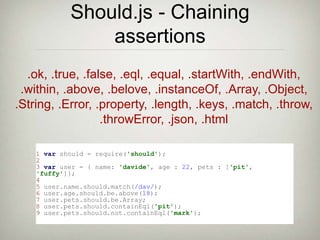Should.js - Chaining
assertions
.ok, .true, .false, .eql, .equal, .startWith, .endWith,
.within, .above, .belove, .instanceOf, .Array, .Object,
.String, .Error, .property, .length, .keys, .match, .throw,
.throwError, .json, .html
1 var should = require('should');
2
3 var user = { name: 'davide', age : 22, pets : ['pit',
'fuffy']};
4
5 user.name.should.match(/dav/);
6 user.age.should.be.above(18);
7 user.pets.should.be.Array;
8 user.pets.should.containEql('pit');
9 user.pets.should.not.containEql('mark');
 