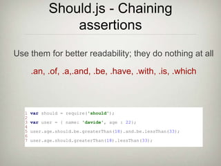 Should.js - Chaining
assertions
1 var should = require('should');
2
3 var user = { name: 'davide', age : 22};
4
5 user.age.should.be.greaterThan(18).and.be.lessThan(33);
6
7 user.age.should.greaterThan(18).lessThan(33);
.an, .of, .a,.and, .be, .have, .with, .is, .which
Use them for better readability; they do nothing at all
 