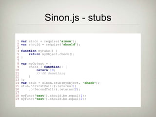Sinon.js - stubs
1 var sinon = require('sinon');
2 var should = require('should');
3
4 function myFunc() {
5 return myObject.check();
6 }
7
8 var myObject = {
9 check : function() {
10 return 10;
11 // DO Something
12 }
13 };
14 var stub = sinon.stub(myObject, "check");
15 stub.onFirstCall().returns(1)
16 .onSecondCall().returns(2);
17
18 myFunc('test').should.be.equal(1);
19 myFunc('test').should.be.equal(2);
 