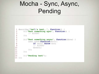 Mocha - Sync, Async,
Pending
1 describe('Let's test..', function() {
2 it('Test something sync', function() {
3 // ASSERT
4 });
5
6 it('Test something async', function(done) {
7 user.save(function(err){
8 if (err) throw err;
9 // ASSERT
10 done();
11 });
12 });
13
14 it('Pending test');
15 });
 