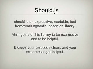 Should.js
should is an expressive, readable, test
framework agnostic, assertion library.
Main goals of this library to be expressive
and to be helpful.
It keeps your test code clean, and your
error messages helpful.
 