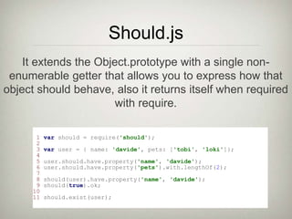 Should.js
1 var should = require('should');
2
3 var user = { name: 'davide', pets: ['tobi', 'loki']};
4
5 user.should.have.property('name', 'davide');
6 user.should.have.property('pets').with.lengthOf(2);
7
8 should(user).have.property('name', 'davide');
9 should(true).ok;
10
11 should.exist(user);
It extends the Object.prototype with a single non-
enumerable getter that allows you to express how that
object should behave, also it returns itself when required
with require.
 