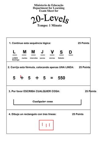1. Continue esta sequência lógica:    25 Points  2. Corrija esta fórmula, colocando apenas UNA LINEA:  25 Points 3. Por favor ESCRIBA CUALQUIER COSA:  25 Points  4. Dibuja un rectangulo con tres lineas:  25 Points  5  +   5  +   5  =  550 Ministerio de Educação Department for Learning Exam Sheet for 20-Levels Tempo: 1 Minuto + + V  S  D  LUNES  martes  miercoles  jueves  viernes  Sabado  Domingo Cualquier cosa L  M  M  J  V  