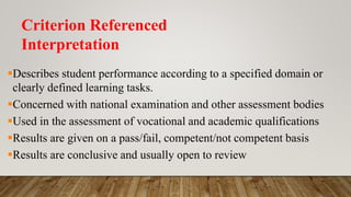 Criterion Referenced
Interpretation
Describes student performance according to a specified domain or
clearly defined learning tasks.
Concerned with national examination and other assessment bodies
Used in the assessment of vocational and academic qualifications
Results are given on a pass/fail, competent/not competent basis
Results are conclusive and usually open to review
 