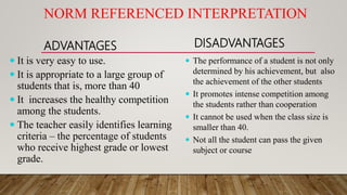NORM REFERENCED INTERPRETATION
ADVANTAGES
 It is very easy to use.
 It is appropriate to a large group of
students that is, more than 40
 It increases the healthy competition
among the students.
 The teacher easily identifies learning
criteria – the percentage of students
who receive highest grade or lowest
grade.
DISADVANTAGES
 The performance of a student is not only
determined by his achievement, but also
the achievement of the other students
 It promotes intense competition among
the students rather than cooperation
 It cannot be used when the class size is
smaller than 40.
 Not all the student can pass the given
subject or course
 