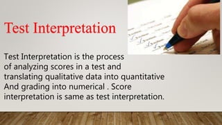Test Interpretation
Test Interpretation is the process
of analyzing scores in a test and
translating qualitative data into quantitative
And grading into numerical . Score
interpretation is same as test interpretation.
 