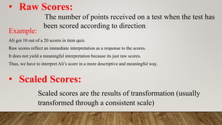 • Raw Scores:
The number of points received on a test when the test has
been scored according to direction.
Example:
Ali got 10 out of a 20 scores in item quiz.
Raw scores reflect an immediate interpretation as a response to the scores.
It does not yield a meaningful interpretation because its just raw scores.
Thus, we have to interpret Ali’s score in a more descriptive and meaningful way.
• Scaled Scores:
Scaled scores are the results of transformation (usually
transformed through a consistent scale)
 