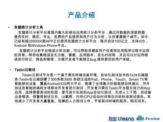 产品介绍
•    友盟统计分析工具
       友盟统计分析平台是国内最大的移动应用统计分析平台，通过对数据的深度挖掘，
     提供实时、稳定、专业、免费的产品使用和用户行为分析，让你掌握每个细节。如今，
     已经有超过65000款APP正在使用友盟统计分析平台，每月启动100亿次，支持iOS 、
     Android 和Windows Phone平台。
       友盟统计分析平台错误分析功能，可以帮助您捕捉用户在使用应用程序过程中出现
     的异常。帮您收集错误发生次数、摘要、应用版本、发生时间等，并且可以对应用错
     误进行标记、筛选和管理，方便开发者不断修正bug,提供更好的用户体验。

    • Testin云测试
          Testin云测试平台是一个基于真实终端设备环境、自动化测试技术的7x24云端服
      务.Testin在云端部署了300多款3000 多部主流的Pad、Phone、Touch、Smart TV等
      智能移动设备，覆盖Android/iOS两大平台，搭建了全球最大的智能移动终端云，并开
      放这些智能终端给全球移动开发者进行测试，开发者只需在Testin平台提交自己的App
      应用，选择需要测试的机型，便可进行在线的App自动化测试，无须人工干预，自动输
      出含错误、报警等测试日志、UI截图、内存/CPU/启动时间等在内的标准测试报告。有
      效减少了开发者大量重复、枯燥的人力测试工作，节省测试终端的租用、购买成本。
 