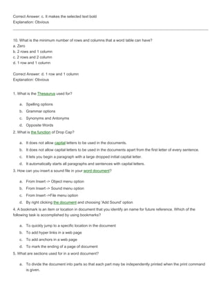 Correct Answer: c. It makes the selected text bold
Explanation: Obvious



10. What is the minimum number of rows and columns that a word table can have?
a. Zero
b. 2 rows and 1 column
c. 2 rows and 2 column
d. 1 row and 1 column

Correct Answer: d. 1 row and 1 column
Explanation: Obvious


1. What is the Thesaurus used for?

   a. Spelling options
   b. Grammar options
   c. Synonyms and Antonyms
   d. Opposite Words
2. What is the function of Drop Cap?

   a. It does not allow capital letters to be used in the documents.
   b. It does not allow capital letters to be used in the documents apart from the first letter of every sentence.
   c. It lets you begin a paragraph with a large dropped initial capital letter.
   d. It automatically starts all paragraphs and sentences with capital letters.
3. How can you insert a sound file in your word document?

   a. From Insert -> Object menu option
   b. From Insert -> Sound menu option
   c. From Insert ->File menu option
   d. By right clicking the document and choosing 'Add Sound' option
4. A bookmark is an item or location in document that you identify an name for future reference. Which of the
following task is accomplished by using bookmarks?

   a. To quickly jump to a specific location in the document
   b. To add hyper links in a web page
   c. To add anchors in a web page
   d. To mark the ending of a page of document
5. What are sections used for in a word document?

   a. To divide the document into parts so that each part may be independently printed when the print command
      is given.
 