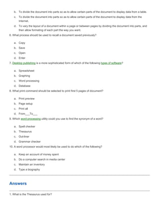 b. To divide the document into parts so as to allow certain parts of the document to display data from a table.
   c. To divide the document into parts so as to allow certain parts of the document to display data from the
      Internet.
   d. To vary the layout of a document within a page or between pages by dividing the document into parts, and
      then allow formating of each part the way you want.
6. What process should be used to recall a document saved previously?

   a. Copy
   b. Save
   c. Open
   d. Enter
7. Desktop publishing is a more sophisticated form of which of the following types of software?

   a. Spreadsheet
   b. Graphing
   c. Word processing
   d. Database
8. What print command should be selected to print first 5 pages of document?

   a. Print preview
   b. Page setup
   c. Print all
   d. From___To___
9. Which word processing utility could you use to find the synonym of a word?

   a. Spell checker
   b. Thesaurus
   c. Out-liner
   d. Grammar checker
10. A word processor would most likely be used to do which of the following?

   a. Keep an account of money spent
   b. Do a computer search in media center
   c. Maintain an inventory
   d. Type a biography




Answers

1. What is the Thesaurus used for?
 