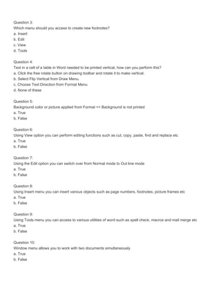 Question 3:
Which menu should you access to create new footnotes?
a. Insert
b. Edit
c. View
d. Tools

Question 4:
Text in a cell of a table in Word needed to be printed vertical, how can you perform this?
a. Click the free rotate button on drawing toolbar and rotate it to make vertical.
b. Select Flip Vertical from Draw Menu.
c. Choose Text Direction from Format Menu
d. None of these

Question 5:
Background color or picture applied from Format >> Background is not printed
a. True
b. False

Question 6:
Using View option you can perform editing functions such as cut, copy, paste, find and replace etc
a. True
b. False

Question 7:
Using the Edit option you can switch over from Normal mode to Out line mode
a. True
b. False

Question 8:
Using Insert menu you can insert various objects such as page numbers, footnotes, picture frames etc
a. True
b. False

Question 9:
Using Tools menu you can access to various utilities of word such as spell check, macros and mail merge etc
a. True
b. False

Question 10:
Window menu allows you to work with two documents simultaneously
a. True
b. False
 