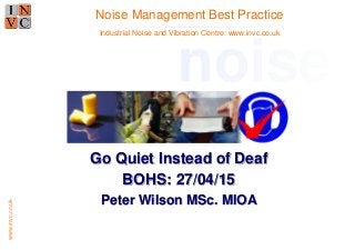 www.invc.co.uk
Go Quiet Instead of Deaf
BOHS: 27/04/15
Peter Wilson MSc. MIOA
Noise Management Best Practice
noise
Industrial Noise and Vibration Centre: www.invc.co.uk
 