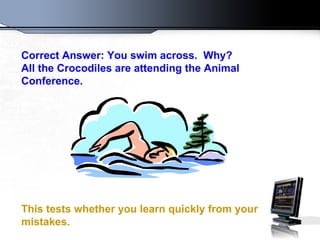 Correct Answer: You swim across.  Why?  All the Crocodiles are attending the Animal Conference.  This tests whether you learn quickly from your mistakes.   