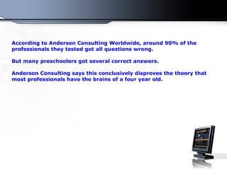 According to Andersen Consulting Worldwide, around 90% of the professionals they tested got all questions wrong. But many preschoolers got several correct answers. Anderson Consulting  s ays this conclusively disproves the theory that most professionals have the brains of a four year old.  
