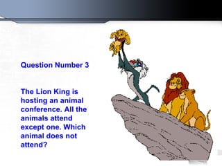 Question Number 3 The Lion King is hosting an animal conference. All the animals attend except one. Which animal does not attend?   