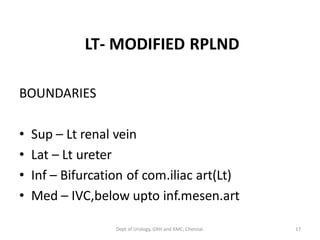 LT- MODIFIED RPLND
BOUNDARIES
• Sup – Lt renal vein
• Lat – Lt ureter
• Inf – Bifurcation of com.iliac art(Lt)
• Med – IVC,below upto inf.mesen.art
17
Dept of Urology, GRH and KMC, Chennai.
 