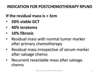 INDICATION FOR POSTCHEMOTHERAPY RPLND
If the residual mass is > 3cm
• 50% viable GCT
• 40% teratoma
• 10% fibrosis
• Residual mass with normal tumor marker
after primary chemotherapy
• Residual mass irrespective of serum marker
after salvage chemo
• Recurrent resectable mass after salvage
chemo
21
Dept of Urology, GRH and KMC, Chennai.
 