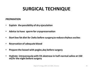 SURGICAL TECHNIQUE
PREPARATION
• Explain the possibility of dry ejaculation
• Advice to have sperm for cryopreservation
• Start low fat diet for 2wks before surgery,to reduce chylous ascites
• Reservation of adequateblood
• Prepare the bowel with peglec,day before surgery
• Hydrate intravenouslywith 5% dextrose in half-normal saline at 150
ml/hr the night before surgery
25
Dept of Urology, GRH and KMC, Chennai.
 