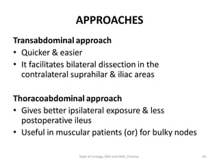 APPROACHES
Transabdominal approach
• Quicker & easier
• It facilitates bilateral dissection in the
contralateral suprahilar & iliac areas
Thoracoabdominal approach
• Gives better ipsilateral exposure & less
postoperative ileus
• Useful in muscular patients (or) for bulky nodes
26
Dept of Urology, GRH and KMC, Chennai.
 