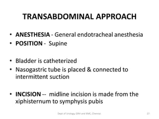 TRANSABDOMINAL APPROACH
• ANESTHESIA - General endotracheal anesthesia
• POSITION - Supine
• Bladder is catheterized
• Nasogastric tube is placed & connected to
intermittent suction
• INCISION -- midline incision is made from the
xiphisternum to symphysis pubis
27
Dept of Urology, GRH and KMC, Chennai.
 