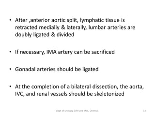 • After ,anterior aortic split, lymphatic tissue is
retracted medially & laterally, lumbar arteries are
doubly ligated & divided
• If necessary, IMA artery can be sacrificed
• Gonadal arteries should be ligated
• At the completion of a bilateral dissection, the aorta,
IVC, and renal vessels should be skeletonized
33
Dept of Urology, GRH and KMC, Chennai.
 