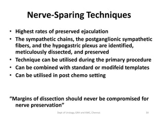 Nerve-Sparing Techniques
• Highest rates of preserved ejaculation
• The sympathetic chains, the postganglionic sympathetic
fibers, and the hypogastric plexus are identified,
meticulously dissected, and preserved
• Technique can be utilised during the primary procedure
• Can be combined with standard or modifeid templates
• Can be utilised in post chemo setting
“Margins of dissection should never be compromised for
nerve preservation”
34
Dept of Urology, GRH and KMC, Chennai.
 