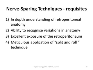 Nerve-Sparing Techniques - requisites
1) In depth understanding of retroperitoneal
anatomy
2) Ability to recognise variations in anatomy
3) Excellent exposure of the retroperitoneum
4) Meticulous application of “split and roll “
technique
35
Dept of Urology, GRH and KMC, Chennai.
 