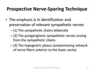 Prospective Nerve-Sparing Technique
• The emphasis is in identification and
preservation of relevant sympathetic nerves
– (1) The sympathetic chains bilaterally
– (2) The postganglionic sympathetic nerves arising
from the sympathetic chains
– (3) The hypogastric plexus (anastomosing network
of nerve fibers anterior to the lower aorta)
36
Dept of Urology, GRH and KMC, Chennai.
 