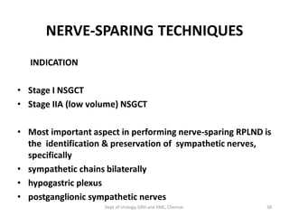 NERVE-SPARING TECHNIQUES
INDICATION
• Stage I NSGCT
• Stage IIA (low volume) NSGCT
• Most important aspect in performing nerve-sparing RPLND is
the identification & preservation of sympathetic nerves,
specifically
• sympathetic chains bilaterally
• hypogastric plexus
• postganglionic sympathetic nerves
38
Dept of Urology, GRH and KMC, Chennai.
 