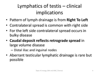 Lymphatics of testis – clinical
implications
• Pattern of lymph drainage is from Right To Left
• Contralateral spread is common with right side
• For the left side contralateral spread occurs in
bulky disease
• Caudal deposit reflects retrograde spread in
large volume disease
– Distal iliac and inguinal nodes
• Aberrant testicular lymphatic drainage is rare but
possible
4
Dept of Urology, GRH and KMC, Chennai.
 