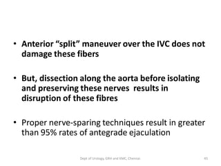 • Anterior “split” maneuver over the IVC does not
damage these fibers
• But, dissection along the aorta before isolating
and preserving these nerves results in
disruption of these fibres
• Proper nerve-sparing techniques result in greater
than 95% rates of antegrade ejaculation
45
Dept of Urology, GRH and KMC, Chennai.
 