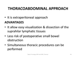THORACOABDOMINAL APPROACH
• It is extraperitoneal approach
ADVANTAGES
• It allow easy visualization & dissection of the
suprahilar lymphatic tissues
• Less risk of postoperative small bowel
obstruction
• Simultaneous thoracic procedures can be
performed
46
Dept of Urology, GRH and KMC, Chennai.
 